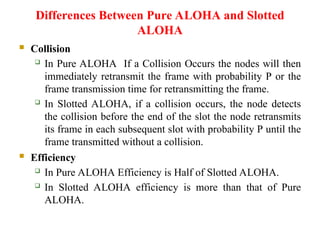 Differences Between Pure ALOHA and Slotted
ALOHA
 Collision
 In Pure ALOHA If a Collision Occurs the nodes will then
immediately retransmit the frame with probability P or the
frame transmission time for retransmitting the frame.
 In Slotted ALOHA, if a collision occurs, the node detects
the collision before the end of the slot the node retransmits
its frame in each subsequent slot with probability P until the
frame transmitted without a collision.
 Efficiency
 In Pure ALOHA Efficiency is Half of Slotted ALOHA.
 In Slotted ALOHA efficiency is more than that of Pure
ALOHA.
 