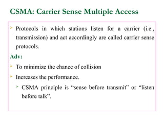 CSMA: Carrier Sense Multiple Access
 Protocols in which stations listen for a carrier (i.e.,
transmission) and act accordingly are called carrier sense
protocols.
Adv:
 To minimize the chance of collision
 Increases the performance.
 CSMA principle is “sense before transmit” or “listen
before talk”.
 