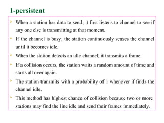 1-persistent
 When a station has data to send, it first listens to channel to see if
any one else is transmitting at that moment.
 If the channel is busy, the station continuously senses the channel
until it becomes idle.
 When the station detects an idle channel, it transmits a frame.
 If a collision occurs, the station waits a random amount of time and
starts all over again.
 The station transmits with a probability of 1 whenever if finds the
channel idle.
 This method has highest chance of collision because two or more
stations may find the line idle and send their frames immediately.
 