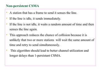 Non-persistent CSMA
 A station that has a frame to send it senses the line.
 If the line is idle, it sends immediately.
 If the line is not idle, it waits a random amount of time and then
senses the line again.
 This approach reduces the chance of collision because it is
unlikely that two or more stations will wait the same amount of
time and retry to send simultaneously.
 This algorithm should lead to better channel utilization and
longer delays than 1-persistant CSMA.
 