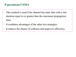 P-persistent CSMA
 This method is used if the channel has time slots with a slot
duration equal to or greater than the maximum propagation
time.
 It combines advantages of the other two strategies.
 It reduces the chance of collision and improves efficiency.
 