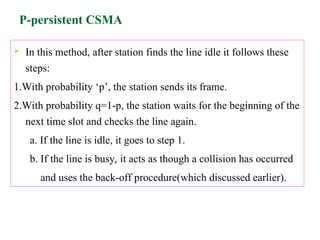 P-persistent CSMA
 In this method, after station finds the line idle it follows these
steps:
1.With probability ‘p’, the station sends its frame.
2.With probability q=1-p, the station waits for the beginning of the
next time slot and checks the line again.
a. If the line is idle, it goes to step 1.
b. If the line is busy, it acts as though a collision has occurred
and uses the back-off procedure(which discussed earlier).
 