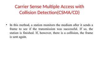 Carrier Sense Multiple Access with
Collision Detection(CSMA/CD)
• In this method, a station monitors the medium after it sends a
frame to see if the transmission was successful. If so, the
station is finished. If, however, there is a collision, the frame
is sent again.
 