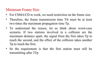 Minimum Frame Size
• For CSMA/CD to work, we need restriction on the frame size.
• Therefore, the frame transmission time Tfr must be at least
two times the maximum propagation time Tp.
• To understand the reason, let us think about worst-case
scenario. If two stations involved in a collision are the
maximum distance apart, the signal from the first takes Tp to
reach the second, and the effect of the collision takes another
Tp to reach the first.
• So the requirement is that the first station must still be
transmitting after 2Tp
 
