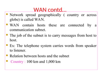 WAN contd…
 Network spread geographically ( country or across
globe) is called WAN.
 WAN contain hosts these are connected by a
communication subnet.
 The job of the subnet is to carry messages from host to
host.
 Ex: The telephone system carries words from speaker
to listener.
 Relation between hosts and the subnet
 Country : 100 km and 1,000 km
 