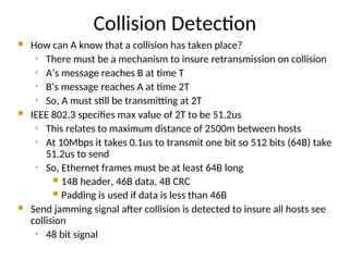 Collision Detection
 How can A know that a collision has taken place?
• There must be a mechanism to insure retransmission on collision
• A’s message reaches B at time T
• B’s message reaches A at time 2T
• So, A must still be transmitting at 2T
 IEEE 802.3 specifies max value of 2T to be 51.2us
• This relates to maximum distance of 2500m between hosts
• At 10Mbps it takes 0.1us to transmit one bit so 512 bits (64B) take
51.2us to send
• So, Ethernet frames must be at least 64B long
 14B header, 46B data, 4B CRC
 Padding is used if data is less than 46B
 Send jamming signal after collision is detected to insure all hosts see
collision
• 48 bit signal
 