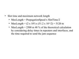 • Slot time and maximum network length
• MaxLength = PropagationSpeed x SlotTime/2
• MaxLength = (2 x 108
) x (51.2 x 10-6
/2) = 5120 m
• MaxLength = 2500 m 48 % of the theoretical calculation
by considering delay times in repeaters and interfaces, and
the time required to send the jam sequence
 