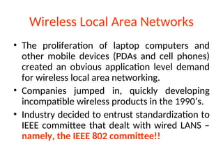 Wireless Local Area Networks
• The proliferation of laptop computers and
other mobile devices (PDAs and cell phones)
created an obvious application level demand
for wireless local area networking.
• Companies jumped in, quickly developing
incompatible wireless products in the 1990’s.
• Industry decided to entrust standardization to
IEEE committee that dealt with wired LANS –
namely, the IEEE 802 committee!!
 