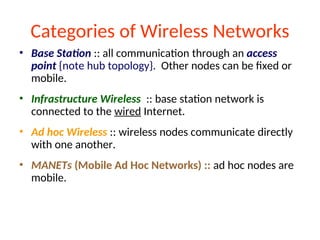 Categories of Wireless Networks
• Base Station :: all communication through an access
point {note hub topology}. Other nodes can be fixed or
mobile.
• Infrastructure Wireless :: base station network is
connected to the wired Internet.
• Ad hoc Wireless :: wireless nodes communicate directly
with one another.
• MANETs (Mobile Ad Hoc Networks) :: ad hoc nodes are
mobile.
 