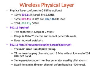 Wireless Physical Layer
• Physical layer conforms to OSI (five options)
– 1997: 802.11 infrared, FHSS, DHSS
– 1999: 802.11a OFDM and 802.11b HR-DSSS
– 2001: 802.11g OFDM
• 802.11 Infrared
– Two capacities 1 Mbps or 2 Mbps.
– Range is 10 to 20 meters and cannot penetrate walls.
– Does not work outdoors.
• 802.11 FHSS (Frequence Hopping Spread Spectrum)
– The main issue is multipath fading.
– 79 non-overlapping channels, each 1 Mhz wide at low end of 2.4
GHz ISM band.
– Same pseudo-random number generator used by all stations.
– Dwell time: min. time on channel before hopping (400msec).
 