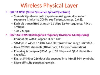 Wireless Physical Layer
• 802.11 DSSS (Direct Sequence Spread Spectrum)
– Spreads signal over entire spectrum using pseudo-random
sequence (similar to CDMA see Tanenbaum sec. 2.6.2).
– Each bit transmitted using an 11 chips Barker sequence, PSK at
1Mbaud.
– 1 or 2 Mbps.
• 802.11a OFDM (Orthogonal Frequency Divisional Multiplexing)
– Compatible with European HiperLan2.
– 54Mbps in wider 5.5 GHz band  transmission range is limited.
– Uses 52 FDM channels (48 for data; 4 for synchronization).
– Encoding is complex ( PSM up to 18 Mbps and QAM above this
capacity).
– E.g., at 54Mbps 216 data bits encoded into into 288-bit symbols.
– More difficulty penetrating walls.
 
