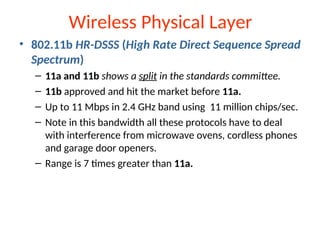 Wireless Physical Layer
• 802.11b HR-DSSS (High Rate Direct Sequence Spread
Spectrum)
– 11a and 11b shows a split in the standards committee.
– 11b approved and hit the market before 11a.
– Up to 11 Mbps in 2.4 GHz band using 11 million chips/sec.
– Note in this bandwidth all these protocols have to deal
with interference from microwave ovens, cordless phones
and garage door openers.
– Range is 7 times greater than 11a.
 