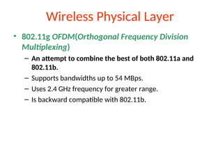 Wireless Physical Layer
• 802.11g OFDM(Orthogonal Frequency Division
Multiplexing)
– An attempt to combine the best of both 802.11a and
802.11b.
– Supports bandwidths up to 54 MBps.
– Uses 2.4 GHz frequency for greater range.
– Is backward compatible with 802.11b.
 