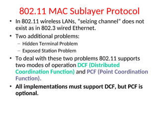 802.11 MAC Sublayer Protocol
• In 802.11 wireless LANs, “seizing channel” does not
exist as in 802.3 wired Ethernet.
• Two additional problems:
– Hidden Terminal Problem
– Exposed Station Problem
• To deal with these two problems 802.11 supports
two modes of operation DCF (Distributed
Coordination Function) and PCF (Point Coordination
Function).
• All implementations must support DCF, but PCF is
optional.
 