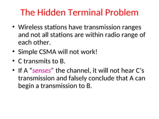 The Hidden Terminal Problem
• Wireless stations have transmission ranges
and not all stations are within radio range of
each other.
• Simple CSMA will not work!
• C transmits to B.
• If A “senses” the channel, it will not hear C’s
transmission and falsely conclude that A can
begin a transmission to B.
 