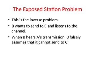 The Exposed Station Problem
• This is the inverse problem.
• B wants to send to C and listens to the
channel.
• When B hears A’s transmission, B falsely
assumes that it cannot send to C.
 