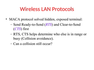 Wireless LAN Protocols
• MACA protocol solved hidden, exposed terminal:
– Send Ready-to-Send (RTS) and Clear-to-Send
(CTS) first
– RTS, CTS helps determine who else is in range or
busy (Collision avoidance).
– Can a collision still occur?
 