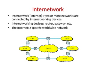 Internetwork
• Internetwork (internet) : two or more networks are
connected by internetworking devices
• Internetworking devices: router, gateway, etc.
• The Internet: a specific worldwide network
 