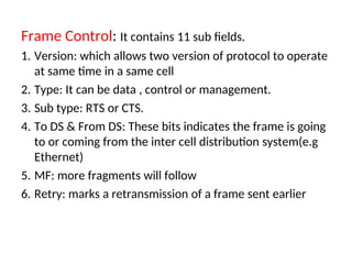 Frame Control: It contains 11 sub fields.
1. Version: which allows two version of protocol to operate
at same time in a same cell
2. Type: It can be data , control or management.
3. Sub type: RTS or CTS.
4. To DS & From DS: These bits indicates the frame is going
to or coming from the inter cell distribution system(e.g
Ethernet)
5. MF: more fragments will follow
6. Retry: marks a retransmission of a frame sent earlier
 