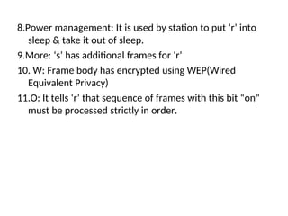 8.Power management: It is used by station to put ‘r’ into
sleep & take it out of sleep.
9.More: ‘s’ has additional frames for ‘r’
10. W: Frame body has encrypted using WEP(Wired
Equivalent Privacy)
11.O: It tells ‘r’ that sequence of frames with this bit “on”
must be processed strictly in order.
 