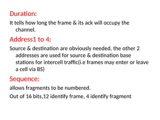 Duration:
It tells how long the frame & its ack will occupy the
channel.
Address1 to 4:
Source & destination are obviously needed, the other 2
addresses are used for source & destination base
stations for intercell traffic(i.e frames may enter or leave
a cell via BS)
Sequence:
allows fragments to be numbered.
Out of 16 bits,12 identify frame, 4 identify fragment
 