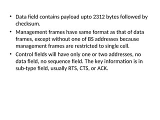 • Data field contains payload upto 2312 bytes followed by
checksum.
• Management frames have same format as that of data
frames, except without one of BS addresses because
management frames are restricted to single cell.
• Control fields will have only one or two addresses, no
data field, no sequence field. The key information is in
sub-type field, usually RTS, CTS, or ACK.
 