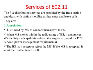 Services of 802.11
The five distribution services are provided by the Base station
and deals with station mobility as ther enter and leave cells.
They are:
1.Association:
•This is used by MS to connect themselves to BS.
When MS moves within the radio range of BS, it announces
it’s identity and capabilities(data rates supported, need for PCF
service, power management requirements).
The BS may accept or reject the MS. If the MS is accepted, it
must then authenticate itself.
 