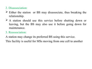 2. Disassociation:
 Either the station or BS may disassociate, thus breaking the
relationship.
 A station should use this service before shutting down or
leaving, but the BS may also use it before going down for
maintenance.
3. Reassociation:
A station may change its preferred BS using this service.
This facility is useful for MSs moving from one cell to another
 