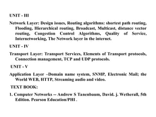 UNIT - III
Network Layer: Design issues, Routing algorithms: shortest path routing,
Flooding, Hierarchical routing, Broadcast, Multicast, distance vector
routing, Congestion Control Algorithms, Quality of Service,
Internetworking, The Network layer in the internet.
UNIT - IV
Transport Layer: Transport Services, Elements of Transport protocols,
Connection management, TCP and UDP protocols.
UNIT - V
Application Layer –Domain name system, SNMP, Electronic Mail; the
World WEB, HTTP, Streaming audio and video.
TEXT BOOK:
1. Computer Networks -- Andrew S Tanenbaum, David. j. Wetherall, 5th
Edition. Pearson Education/PHI .
 