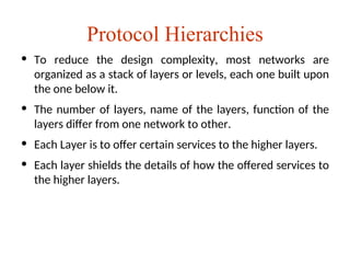 Protocol Hierarchies
• To reduce the design complexity, most networks are
organized as a stack of layers or levels, each one built upon
the one below it.
• The number of layers, name of the layers, function of the
layers differ from one network to other.
• Each Layer is to offer certain services to the higher layers.
• Each layer shields the details of how the offered services to
the higher layers.
 