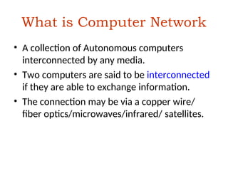 What is Computer Network
• A collection of Autonomous computers
interconnected by any media.
• Two computers are said to be interconnected
if they are able to exchange information.
• The connection may be via a copper wire/
fiber optics/microwaves/infrared/ satellites.
 