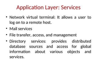 Application Layer: Services
• Network virtual terminal: It allows a user to
log on to a remote host.
• Mail services
• File transfer, access, and management
• Directory services: provides distributed
database sources and access for global
information about various objects and
services.
 