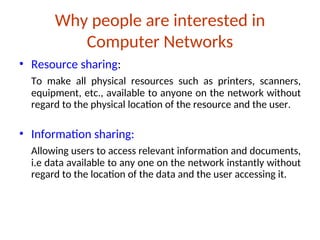 Why people are interested in
Computer Networks
• Resource sharing:
To make all physical resources such as printers, scanners,
equipment, etc., available to anyone on the network without
regard to the physical location of the resource and the user.
• Information sharing:
Allowing users to access relevant information and documents,
i.e data available to any one on the network instantly without
regard to the location of the data and the user accessing it.
 