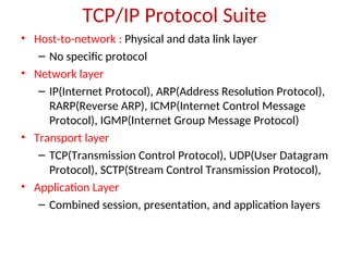 TCP/IP Protocol Suite
• Host-to-network : Physical and data link layer
– No specific protocol
• Network layer
– IP(Internet Protocol), ARP(Address Resolution Protocol),
RARP(Reverse ARP), ICMP(Internet Control Message
Protocol), IGMP(Internet Group Message Protocol)
• Transport layer
– TCP(Transmission Control Protocol), UDP(User Datagram
Protocol), SCTP(Stream Control Transmission Protocol),
• Application Layer
– Combined session, presentation, and application layers
 