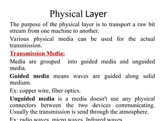 Physical Layer
The purpose of the physical layer is to transport a raw bit
stream from one machine to another.
Various physical media can be used for the actual
transmission.
Transmission Media:
Media are grouped into guided media and unguided
media.
Guided media means waves are guided along solid
medium.
Ex: copper wire, fiber optics.
Unguided media is a media doesn't use any physical
connectors between the two devices communicating.
Usually the transmission is send through the atmosphere.
 