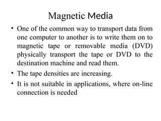 Magnetic Media
• One of the common way to transport data from
one computer to another is to write them on to
magnetic tape or removable media (DVD)
physically transport the tape or DVD to the
destination machine and read them.
• The tape densities are increasing.
• It is not suitable in applications, where on-line
connection is needed
 