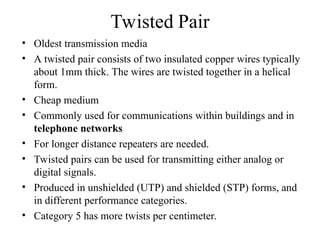 Twisted Pair
• Oldest transmission media
• A twisted pair consists of two insulated copper wires typically
about 1mm thick. The wires are twisted together in a helical
form.
• Cheap medium
• Commonly used for communications within buildings and in
telephone networks
• For longer distance repeaters are needed.
• Twisted pairs can be used for transmitting either analog or
digital signals.
• Produced in unshielded (UTP) and shielded (STP) forms, and
in different performance categories.
• Category 5 has more twists per centimeter.
 