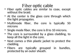 Fiber optic cable
• Fiber optic cables are similar to coax, except
without the braid.
• At the center is the glass core through which
the light propagates.
• Multimode fiber, the core is typically 50
microns
• Single mode fiber, the core is 8 to 10 microns.
• The core is surrounded by a glass cladding, to
keep all the light in the core.
• Next comes a thin plastic jacket to protect the
cladding.
• Fibers are typically grouped in bundles,
protected by an outer sheath.
 