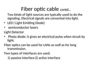 Two kinds of light sources are typically used to do the
signaling. Electrical signals are converted into light.
• LED ( Light Emitting Diode)
• semiconductor lasers
Light Detector
• Photo diode: it gives an electrical pulse when struck by
light.
Fiber optics can be used for LANs as well as for long
transmission.
Two types of interfaces are used.
1) passive interface2) active interface
Fiber optic cable contd…
 
