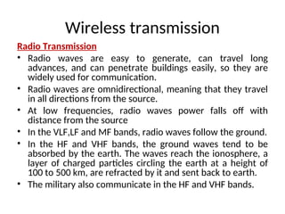 Wireless transmission
Radio Transmission
• Radio waves are easy to generate, can travel long
advances, and can penetrate buildings easily, so they are
widely used for communication.
• Radio waves are omnidirectional, meaning that they travel
in all directions from the source.
• At low frequencies, radio waves power falls off with
distance from the source
• In the VLF,LF and MF bands, radio waves follow the ground.
• In the HF and VHF bands, the ground waves tend to be
absorbed by the earth. The waves reach the ionosphere, a
layer of charged particles circling the earth at a height of
100 to 500 km, are refracted by it and sent back to earth.
• The military also communicate in the HF and VHF bands.
 