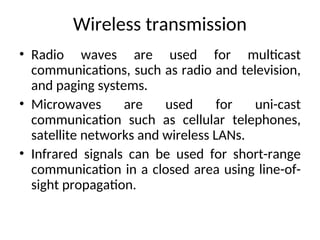 Wireless transmission
• Radio waves are used for multicast
communications, such as radio and television,
and paging systems.
• Microwaves are used for uni-cast
communication such as cellular telephones,
satellite networks and wireless LANs.
• Infrared signals can be used for short-range
communication in a closed area using line-of-
sight propagation.
 
