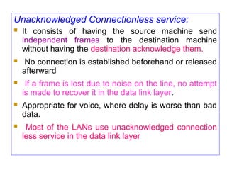 Unacknowledged Connectionless service:
 It consists of having the source machine send
independent frames to the destination machine
without having the destination acknowledge them.
 No connection is established beforehand or released
afterward
 If a frame is lost due to noise on the line, no attempt
is made to recover it in the data link layer.
 Appropriate for voice, where delay is worse than bad
data.
 Most of the LANs use unacknowledged connection
less service in the data link layer
 
