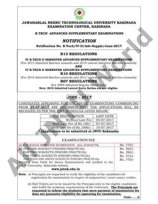 JAWAHARLAL NEHRU TECHNOLOGICAL UNIVERSITY KAKINADA
EXAMINATION CENTER, KAKINADA
B.TECH ADVANCED SUPPLEMENTARY EXAMINATIONS
NOTIFICATION
Notification No. B.Tech/IV-II/Adv-Supple/June-2017
R13 REGULATIONS
IV B.TECH II SEMESTER ADVANCED SUPPLEMENTARY EXAMINATIONS
(For 2013 Admitted Batches onwards and 2014 Lateral Admitted Batches onwards)
AND
IV B.TECH II SEMESTER ADVANCED SUPPLEMENTARY EXAMINATIONS
R10 REGULATIONS
(For 2010 Admitted Batches onwards and 2011 Lateral Admitted Batches onwards)
R07 REGULATIONS
(For 2009 Admitted Regular Batch only)
Note: 2010 Admitted Lateral Entry Bathes are not eligible.
JUNE – 2017
CANDIDATES APPEARING FOR THE ABOVE EXAMINATIONS COMMENCING
FROM 25-07-2017 ARE INFORMED THAT THE APPLICATIONS WILL BE
RECEIVED AS PER THE TIME SCHEDULE GIVEN BELOW:
EXAM REGISTRATION LAST DATE
Without Late Fee 05-07-2017
With Late Fee of Rs.100/- 07-07-2017
With Late fee of Rs.1000/- 10-07-2017
* (Application to be submitted at JNTU Kakinada)
EXAMINATION FEE
[A] FOR WHOLE SEMESTER EXAMINATION (ALL SUBJECTS) Rs. 770/-
[B] FOR ONE SUBJECT (THEORY/PRACTICAL)
FOR TWO SUBJECTS (THEORY/PRACTICAL)
FOR THREE SUBJECTS (THEORY/PRACTICAL)
FOR FOUR AND ABOVE SUBJECTS (THEORY/PRACTICAL)
Detailed Time Table for theory Examinations will notified in the
J.N.T. University. Kakinada website.
www.jntuk.edu.in
Rs. 265/-
Rs. 390/-
Rs. 515/-
Rs. 770/-
Note: (i) Principals are requested to verify the eligibility of the candidates for
registration for examination in respect of malpractice/ court cases/ credits.
(ii) Hall Tickets are to be issued by the Principal only to the eligible candidates
who fulfill the academic requirements of the University. The Principals are
requested to inform the students that mere payment of examination fee
does not guarantee eligibility for appearing for examination.
Cont…….2
A
llJN
TU
W
orld
 