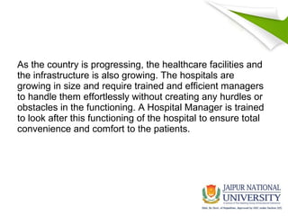As the country is progressing, the healthcare facilities and
the infrastructure is also growing. The hospitals are
growing in size and require trained and efficient managers
to handle them effortlessly without creating any hurdles or
obstacles in the functioning. A Hospital Manager is trained
to look after this functioning of the hospital to ensure total
convenience and comfort to the patients.
 