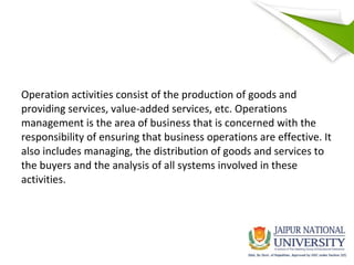 Operation activities consist of the production of goods and
providing services, value-added services, etc. Operations
management is the area of business that is concerned with the
responsibility of ensuring that business operations are effective. It
also includes managing, the distribution of goods and services to
the buyers and the analysis of all systems involved in these
activities.
 