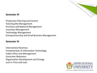 Semester III
Production Planning and Control
Total Quality Management
Purchase and Material Management
Inventory Management
Technology Management
Entrepreneurship and Small Business Management
Semester IV
International Business
Fundamentals of Information Technology
Indian Ethos and Management
Consumer Behaviour
Organization Development and Change
Just-in-Time and Lean
 