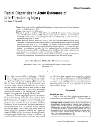 Clinical Scholarship
Racial Disparities in Acute Outcomes of
Life-Threatening Injury
Elizabeth G. NeSmith
Purpose: To critically analyze racial and ethnic disparities in acute outcomes of life-threatening
injury in the United States (US).
Design: Integrative review of literature.
Methods: A search of Medline (1966–2005) and CINAHL (Cumulative Index to Nursing
and Allied Health Literature; 1982–2002) scientific literature databases was undertaken
to identify research aimed at correlating minority race and ethnicity to acute outcomes of
life-threatening injury in the US.
Results: Although injury is the leading cause of death for adults 15 to 44 years of age, racial
and ethnic health disparities in acute outcomes of life-threatening injury have been relatively
unexplored: only seven of 352 (2%) studies. The findings from these studies were mixed.
Four studies indicated significant relationships between race or ethnicity to acute outcomes
in injury morbidity and mortality, but three studies showed no significant relationships
between these variables. Other variables associated with health disparities, such as income
and education were rarely (income) or not (education) addressed.
Conclusions: These inconclusive results indicate the need for more research aimed at inves-
tigating racial and ethnic disparities in acute outcomes of life-threatening injury.
JOURNAL OF NURSING SCHOLARSHIP, 2006; 38:3, 1-6. C 2006 SIGMA THETA TAU INTERNATIONAL.
[Key words: critical care, outcome evaluation, injury, trauma, health
disparities, race]
* * *
I
njury is the number one killer of adults aged 15–44 and is
one of the most expensive threats to health and produc-
tivity, second only to cardiac disease (Agency for Health-
care Research and Quality [AHRQ], 2002; Centers for
Disease Control and Prevention [CDC], 2003). Injury affects
36 million people across all races and classes, and is respon-
sible for nearly 40 billion dollars in annual costs (AHRQ,
2002). Estimates indicate that by 2020, injury will surpass
communicable disease as the leading cause of disability-
adjusted life years around the world (Meyer, 1998).
Because of the large societal and economic consequences
of severe injury, many studies have been aimed at identi-
fying determinants of outcomes in life-threatening injury.
However, few studies have been focused on identifying dis-
parities in these outcomes for racial and ethnic minorities.
Eliminating health disparities for minorities and other vul-
nerable populations is a U.S. national priority (Institute
of Medicine [IOM], 2003; Kelley, Moy, Stryer, Burstin, &
Clancy, 2005; U.S. Department of Health and Human Ser-
vices [USDHHS], 2003). Research to identify differential
outcomes among populations in all areas of health care can
reveal critical information about pathology. Such research
can aid in providing increased opportunities for treatment
and prevention (National Institutes of Health, [NIH], 2000).
The aim of this integrative review was to determine the
state of the science related to acute outcomes following life-
threatening injury, with the focus on people in racial and
ethnic minority groups.
Background
Minorities and Injury
People in racial and ethnic minority groups sustain in-
juries at disproportionate rates (IOM, 1999). In the US, rates
Elizabeth G. NeSmith, RN, MSN, Beta Omicron, Nursing Doctoral Student,
Medical College of Georgia, Augusta, GA. The author thanks and acknowl-
edges the following for their guidance, encouragement, and assistance
in the preparation and review of this manuscript: Dr. Jeannette Andrews,
Dr. Shelia Bunting, Dr. Patricia Humbles, Dr. Sally Weinrich, Mrs. Gayle
Bentley, and Mrs. Laurie Landrum. Correspondence to Ms. NeSmith, Med-
ical College of Georgia, School of Nursing, 1120 15th St., Augusta, GA
30912. E-mail: bnesmith@students.mcg.edu
Accepted for publication December 7, 2005.
Journal of Nursing Scholarship Third Quarter 2006 1
 