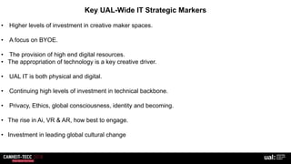 Key UAL-Wide IT Strategic Markers
• Higher levels of investment in creative maker spaces.
• A focus on BYOE.
• The provision of high end digital resources.
• The appropriation of technology is a key creative driver.
• UAL IT is both physical and digital.
• Continuing high levels of investment in technical backbone.
• Privacy, Ethics, global consciousness, identity and becoming.
• The rise in Ai, VR & AR, how best to engage.
• Investment in leading global cultural change
 