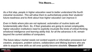 This Means.....
As a first step, people in higher education need to better understand the fourth
industrial revolution. This will allow them to authoritatively probe their students’
future-readiness and to think about how higher education can improve it.
Even in fields where jobs are not replaced, automation of routine tasks will
fundamentally alter them. So, if their graduates are going to remain employable,
higher education institutions need to explicitly inculcate the kinds of critical thinking,
emotional intelligence and learning ability that, for all the advances in AI, remain
beyond the current abilities of computers.
The future labour market needs not content experts or information processors but
creators, analysers, problem solvers, collaborators and lifelong learners who are
able to acquire new skills as old ones quickly become obsolete. Gleason 2017
 