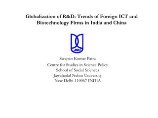 Globalization of R&D: Trends of Foreign ICT and
    Biotechnology Firms in India and China




                Swapan Kumar Patra
         Centre for Studies in Science Policy
              School of Social Sciences
            Jawaharlal Nehru University
             New Delhi-110067 INDIA
 